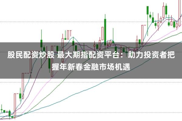 股民配资炒股 最大期指配资平台：助力投资者把握年新春金融市场机遇
