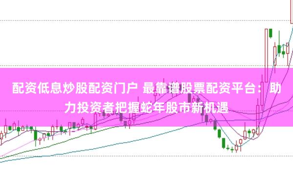 配资低息炒股配资门户 最靠谱股票配资平台：助力投资者把握蛇年股市新机遇