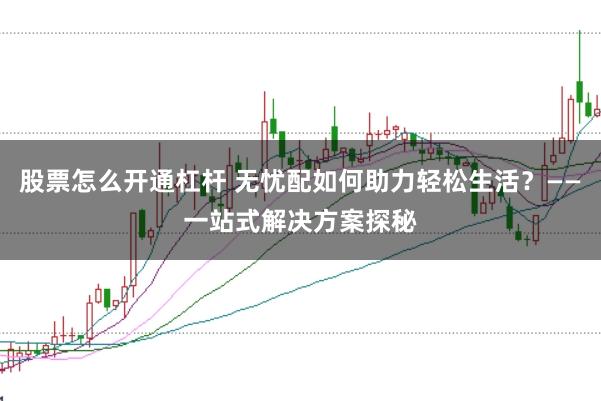 股票怎么开通杠杆 无忧配如何助力轻松生活？——一站式解决方案探秘
