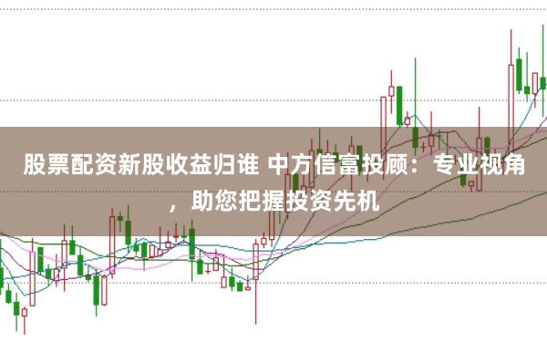 股票配资新股收益归谁 中方信富投顾：专业视角，助您把握投资先机