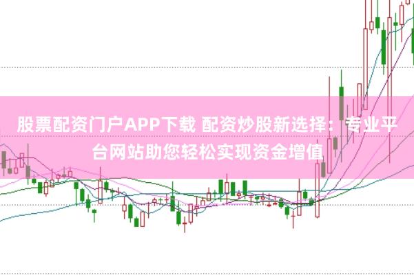 股票配资门户APP下载 配资炒股新选择：专业平台网站助您轻松实现资金增值