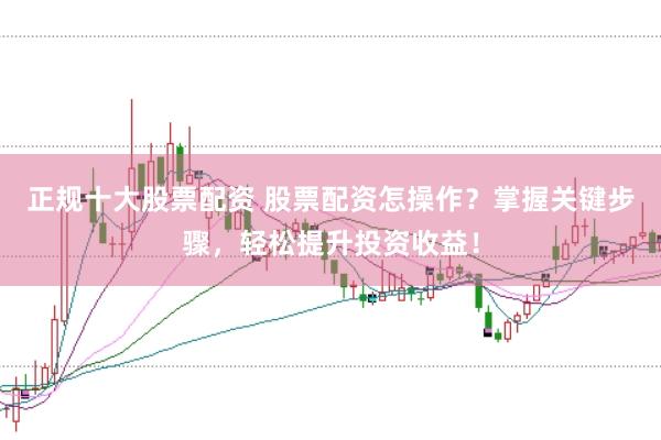 正规十大股票配资 股票配资怎操作？掌握关键步骤，轻松提升投资收益！