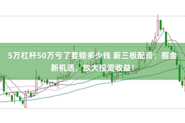 5万杠杆50万亏了要赔多少钱 新三板配资：掘金新机遇，放大投资收益！