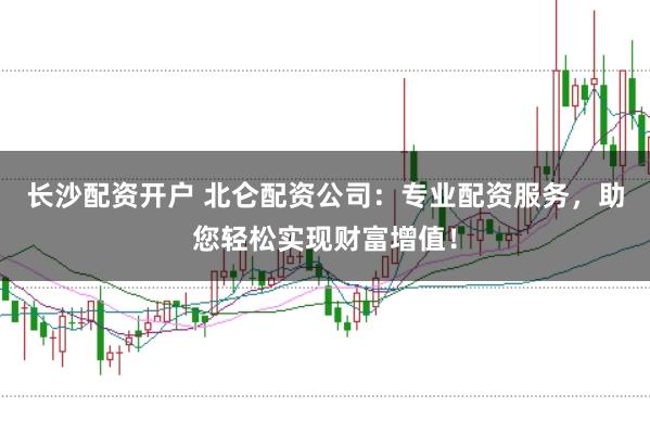 长沙配资开户 北仑配资公司：专业配资服务，助您轻松实现财富增值！