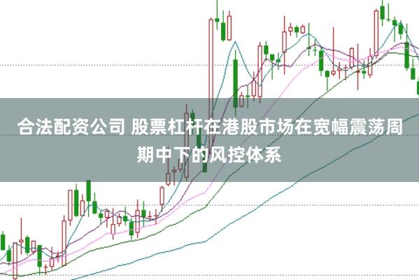 合法配资公司 股票杠杆在港股市场在宽幅震荡周期中下的风控体系
