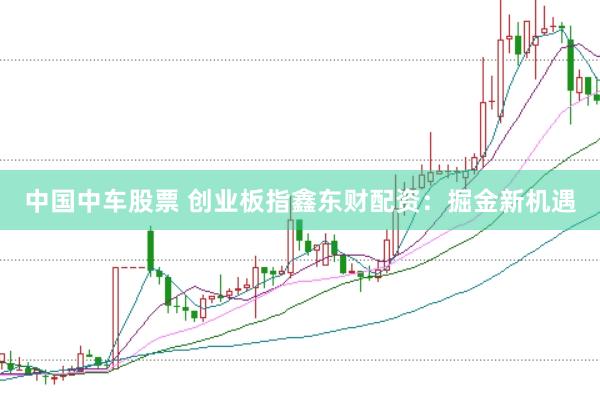 中国中车股票 创业板指鑫东财配资：掘金新机遇
