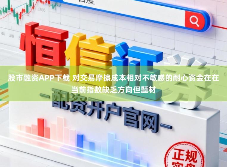 股市融资APP下载 对交易摩擦成本相对不敏感的耐心资金在在当前指数缺乏方向但题材