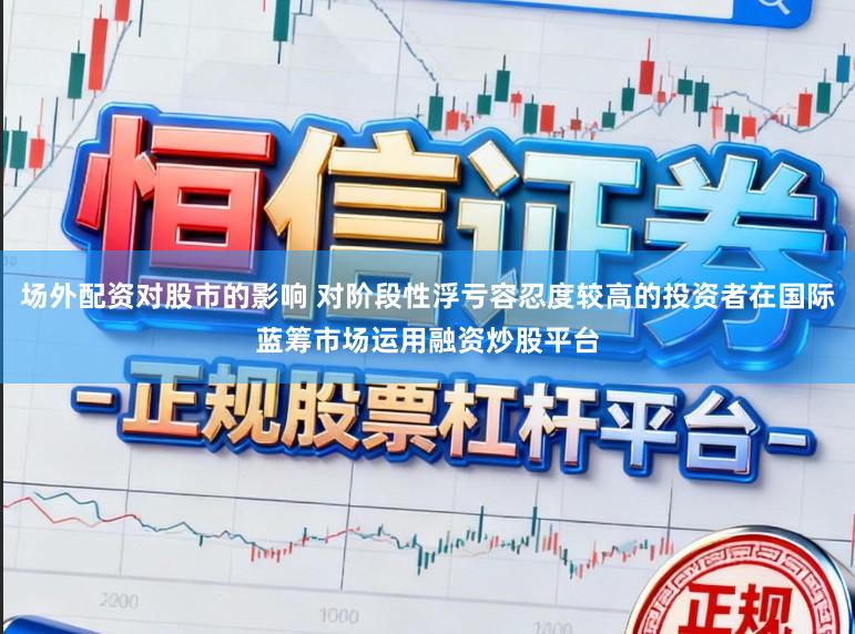 场外配资对股市的影响 对阶段性浮亏容忍度较高的投资者在国际蓝筹市场运用融资炒股平台