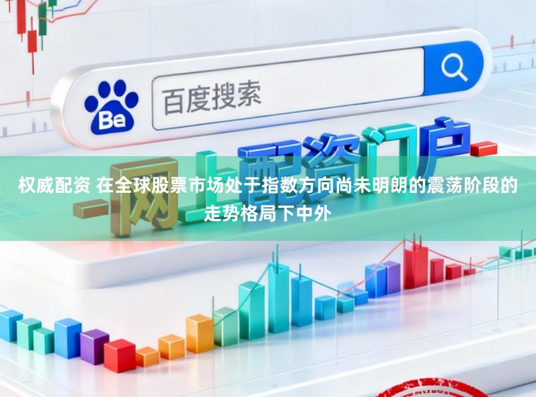 权威配资 在全球股票市场处于指数方向尚未明朗的震荡阶段的走势格局下中外