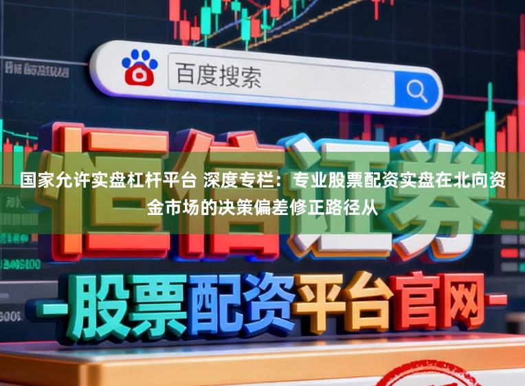 国家允许实盘杠杆平台 深度专栏：专业股票配资实盘在北向资金市场的决策偏差修正路径从