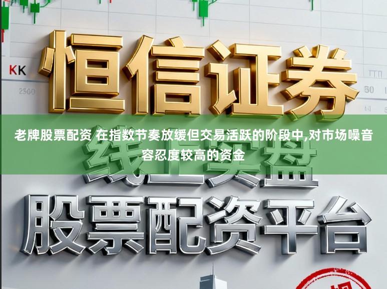 老牌股票配资 在指数节奏放缓但交易活跃的阶段中,对市场噪音容忍度较高的资金