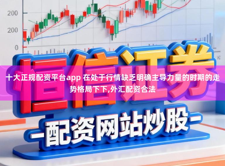 十大正规配资平台app 在处于行情缺乏明确主导力量的时期的走势格局下下,外汇配资合法
