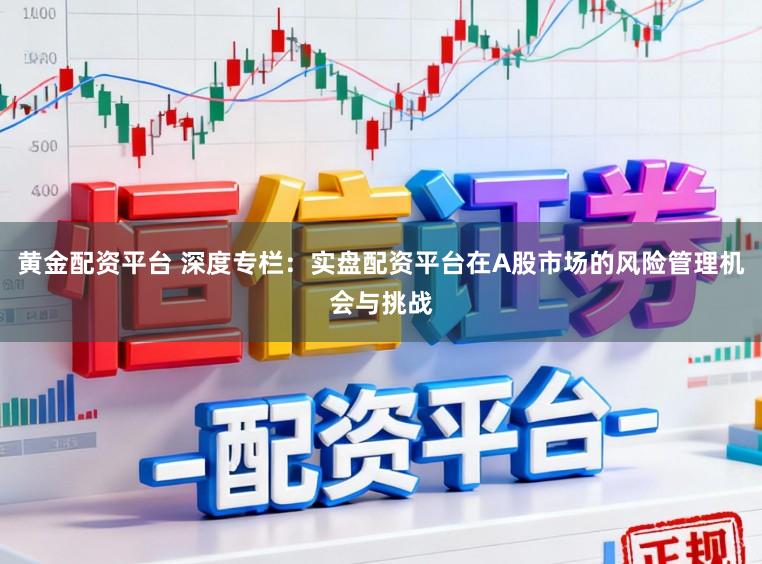 黄金配资平台 深度专栏：实盘配资平台在A股市场的风险管理机会与挑战