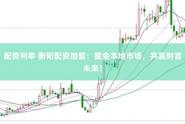 配资利率 衡阳配资加盟：掘金本地市场，共赢财富未来！